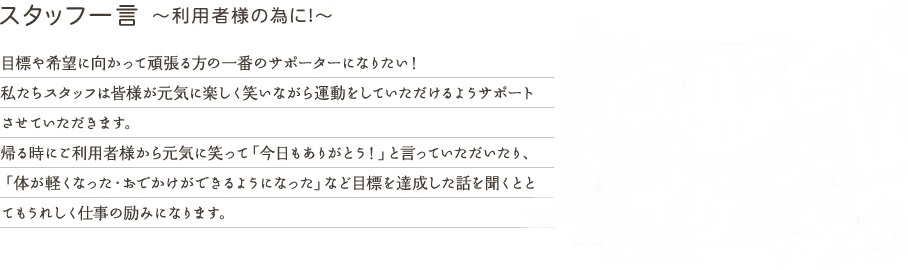 スタッフの一言　～利用者様の為に！～ 　目標や希望に向かって頑張る方の一番のサポーターになりたい！私たちスタッフは皆様が元気に楽しく笑いながら運動をしていただけるようサポートさせていただきます。帰る時にご利用者様から元気に笑って「今日もありがとう！」と言っていただいたり、「体が軽くなった・おでかけができるようになった」など目標を達成した話を聞くととてもうれしく仕事の励みになります。